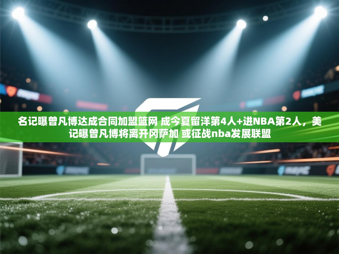 名记曝曾凡博达成合同加盟篮网 成今夏留洋第4人+进NBA第2人,美记曝曾凡博将离开冈萨加 或征战nba发展联盟 第1张
