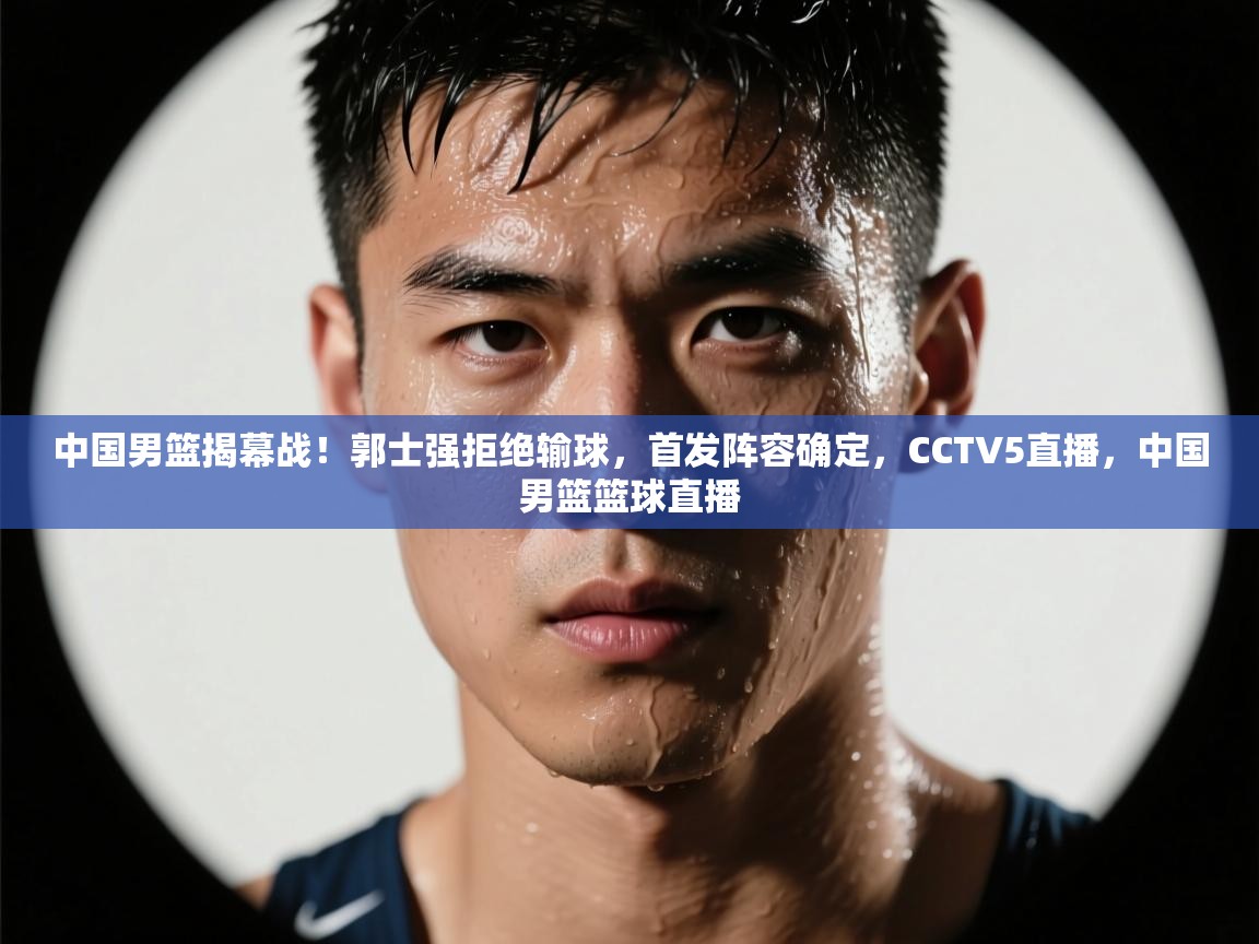 中国男篮揭幕战！郭士强拒绝输球，首发阵容确定，CCTV5直播，中国男篮篮球直播