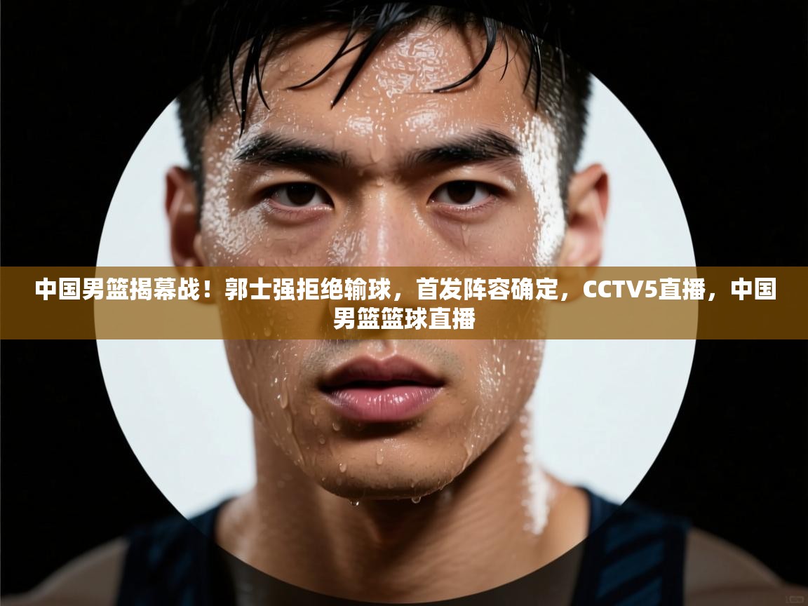 中国男篮揭幕战!郭士强拒绝输球,首发阵容确定,CCTV5直播,中国男篮篮球直播 第2张